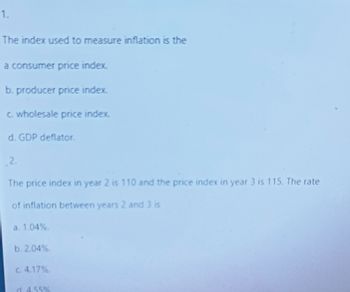 1.
The index used to measure inflation is the
a consumer price index.
b. producer price index
c. wholesale price index.
d. GDP deflator.
2.
The price index in year 2 is 110 and the price index in year 3 is 115. The rate
of inflation between years 2 and 3 is
a. 1.04%.
b. 2.04%.
c. 4.17%.
d. 4.55%