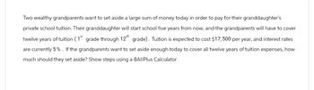 Two wealthy grandparents want to set aside a large sum of money today in order to pay for their granddaughter's
private school tuition. Their granddaughter will start school five years from now, and the grandparents will have to cover
twelve years of tuition (1st grade through 12th grade). Tuition is expected to cost $17,500 per year, and interest rates
are currently 5%. If the grandparents want to set aside enough today to cover all twelve years of tuition expenses, how
much should they set aside? Show steps using a BAIIPlus Calculator