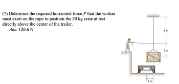 (7) Determine the required horizontal force P that the worker
must exert on the rope to position the 50 kg crate at rest
directly above the center of the trailer.
Ans: 126.6 N
1 m
4 m
2 m