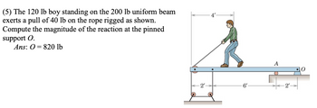 (5) The 120 lb boy standing on the 200 lb uniform beam
exerts a pull of 40 lb on the rope rigged as shown.
Compute the magnitude of the reaction at the pinned
support O.
Ans: 0 820 lb
A