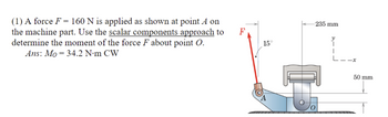 (1) A force F = 160 N is applied as shown at point A on
the machine part. Use the scalar components approach to
determine the moment of the force F about point O.
Ans: Mo 34.2 N·m CW
F
15°
235 mm
-x
50 mm