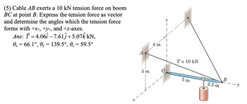 (5) Cable AB exerts a 10 kN tension force on boom
BC at point B. Express the tension force as vector
and determine the angles which the tension force
forms with +x-, +y-, and +z-axes.
Ans: T = 4.061-7.61ĵ+5.07Â kN,
=
0x 66.1°, 0, 139.5°, 0₂ = 59.5°
=
t
4 m
T = 10 kN
B
5 m
5 m
2.5 m