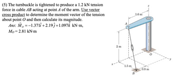 (5) The turnbuckle is tightened to produce a 1.2 kN tension
force in cable AB acting at point A of the arm. Use vector
cross product to determine the moment vector of the tension
about point O and then calculate its magnitude.
Ans: Mo=-1.371 +2.19j+1.097 kN·m,
Mo 2.81 kN·m
1.6 m
2 m
1.5 m
0.8 m
B