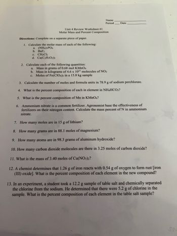 Name
Period
Unit 4 Review Worksheet #1
Molar Mass and Percent Composition
Date
Directions: Complete on a separate piece of paper.
1. Calculate the molar mass of each of the following:
a. (NH4)3PO4
b. BaF2
c. CH₂Cl₂
d. Ca(C₂H3O2)2
2. Calculate each of the following quantities:
a. Mass in grams of 0.68 mol KMnO4
b. Mass in kilograms of 4.6 x 1021 molecules of NO₂
c. Moles of Fe(CIO4)3 in a 15.8 kg sample
3. Calculate the number of moles and formula units in 78.9 g of sodium perchlorate.
4. What is the percent composition of each in element in NH4HCO3?
5. What is the percent composition of Mn in KMnO4?
6. Ammonium nitrate is a common fertilizer. Agronomist base the effectiveness of
fertilizers on their nitrogen content. Calculate the mass percent of N in ammonium
nitrate.
7. How many moles are in 15 g of lithium?
8. How many grams are in 88.1 moles of magnesium?
9. How many atoms are in 98.3 grams of aluminum hydroxide?
10. How many carbon dioxide molecules are there in 3.25 moles of carbon dioxide?
11. What is the mass of 3.40 moles of Cu(NO3)2?
12. A chemist determines that 1.26 g of iron reacts with 0.54 g of oxygen to form rust [iron
(III) oxide]. What is the percent composition of each element in the new compound?
13. In an experiment, a student took a 12.2 g sample of table salt and chemically separated
the chlorine from the sodium. He determined that there were 5.2 g of chlorine in the
sample. What is the percent composition of each element in the table salt sample?