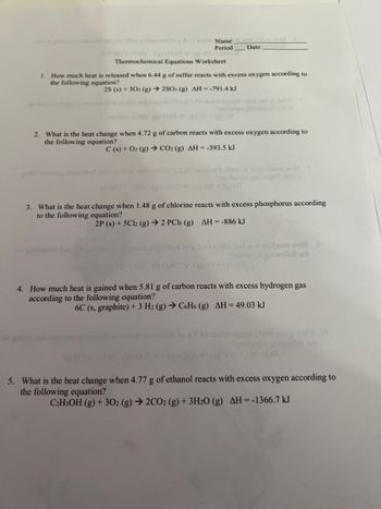 111 and
Name
Period
Date
1/2001-1s (0)-001 + (a) 05 +00 si
Thermochemical Equations Worksheet
1. How much heat is released when 6.44 g of sulfur reacts with excess oxygen according to
the following equation?
2S (s) + 302 (g) → 2SO3 (g) AH--791.4 kJ
(3) M
2. What is the heat change when 4.72 g of carbon reacts with excess oxygen according to
the following equation?
C(s) + O2(g) → CO₂ (g) AH = -393.5 kJ
angenbyd as ditiw saimoidlog 28€ 10897 01 butoon ai sod doum woll 8
Snoitsups gniwollot di of
LI 08.ST-HA (2) 78H (3) 78+ (g) H
3. What is the heat change when 1.48 g of chlorine reacts with excess phosphorus according
to the following equation?
2P (s) + 5Cl2 (g) → 2 PCls (g) AH = -886 kJ
1961 nagorbyd to go.81 nodw leol ai jead doum wol e
Shoitaupe galwollot or
HA (DOHS (g) 0+ (g) (HS
4. How much heat is gained when 5.81 g of carbon reacts with excess hydrogen gas
according to the following equation?
6C (s, graphite) + 3 H2 (g) → C6H6 (g) AH = 49.03 kJ
oxo diw arouon ainomms to g 0.4I now sgasilo teori odatdW 01
noitenps gorwellol sh
WOH-=HA () Oct à (2) 0/
5. What is the heat change when 4.77 g of ethanol reacts with excess oxygen according to
the following equation?
C₂H5OH (g) + 302 (g) → 2CO2 (g) + 3H₂O (g) AH = -1366.7 kJ