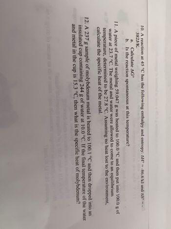 ### Thermodynamics and Calorimetry Problems

#### 10. A reaction at 45°C has the following enthalpy and entropy:
- ΔH° = -86.6 kJ
- ΔS° = 392 J/K

**a. Calculate ΔG°**

**b. Is the reaction spontaneous at this temperature?**

#### 11. Specific Heat Calculation
A piece of metal weighing 50.947 g was heated to 100.0°C and then put into 100.0 g of water at 23.7°C. The metal and water were allowed to come to an equilibrium temperature, determined to be 27.8°C. Assuming no heat is lost to the environment, calculate the specific heat of the metal.

#### 12. Specific Heat of Molybdenum
A 23.7g sample of molybdenum metal is heated to 100.1°C and then dropped into an insulated cup containing 244 g of water at 10.0°C. If the final temperature of the water and metal in the cup is 15.3°C, then what is the specific heat of molybdenum?