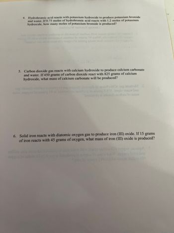 ### Chemistry Stoichiometry Problems

#### Problem 4
Hydrobromic acid reacts with potassium hydroxide to produce potassium bromide and water. If 0.75 moles of hydrobromic acid reacts with 1.2 moles of potassium hydroxide, how many moles of potassium bromide is produced?

#### Problem 5
Carbon dioxide gas reacts with calcium hydroxide to produce calcium carbonate and water. If 450 grams of carbon dioxide react with 825 grams of calcium hydroxide, what mass of calcium carbonate will be produced?

#### Problem 6
Solid iron reacts with diatomic oxygen gas to produce iron (III) oxide. If 15 grams of iron react with 45 grams of oxygen, what mass of iron (III) oxide is produced?