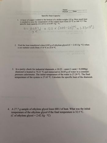 **Specific Heat Capacity Exercises**

1. **Problem 1: Heating Copper**
   A layer of copper welded to the bottom of a skillet weighs 125 g. How much heat is needed to raise the temperature of the copper layer from 25°C to 300°C? The specific heat capacity (C) of Cu is 0.387 J/g·°C.

   Calculations:
   \[
   q = 0.387 \frac{J}{g· K} \times 125 \text{ g} \times (300 - 25) °C = 1.33 \times 10^4 \text{ J}
   \]

2. **Problem 2: Cooling Ethylene Glycol**
   Find the heat transferred when 6105 g of ethylene glycol (C = 2.42 J/g·°C) when a car radiator cools from 37.0°C to 25.0°C.

3. **Problem 3: Specific Heat of Diamonds**
   In a purity check for industrial diamonds, a 10.25 – carat (1 carat = 0.2000 g) diamond is heated to 74.21°C and immersed in 26.03 g of water in a constant-pressure calorimeter. The initial temperature of the water is 27.20°C. The final temperature of the system is 27.65°C. Calculate the specific heat of the diamond.

4. **Problem 4: Cooling Ethylene Glycol Sample**
   A 27.7 g sample of ethylene glycol loses 688 J of heat. What was the initial temperature of the ethylene glycol if the final temperature is 32.5°C? (C of ethylene glycol = 2.42 J/g·°C).