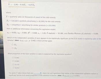 Y-1.04 +0.24X₁-0.27X2
where
Y = quarterly sales (in thousands of cases) of the cold remedy
X₁ = Cascade's quarterly advertising (x $1,000) for the cold remedy
X₂= competitors' advertising for similar products (x $10,000)
Here is additional information concerning the regression model:
8b1 = 0.052, 862 = 0.080, R² = 0.640, 8e-1.63, F-statistic=31.402, and Durbin-Watson (d) statistic=0.499.
Which of the independent variables (if any) appears to be statistically significant (at the 0.05 level) in explaining sales of the
remedy? (Hint: to.05/2,33-32.042.) Check all that apply.
□ X₁
OX2
What proportion of the total variation in sales is explained by the regression equation?
0.640
0.080
O 0.132
O 0.052
The given F-value shows that you
reject the null hypothesis that neither of the independent variables explains a
significant (at the 0.05 level) proportion of the variation in income. (Hint: Fo.05,2,33-2-F3.316.)