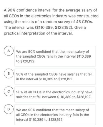 A 90% confidence interval for the average salary of
all CEOs in the electronics industry was constructed
using the results of a random survey of 45 CEOS.
The interval was ($110,389, $128,192). Give a
practical interpretation of the interval.
A
B
C
D
We are 90% confident that the mean salary of
the sampled CEOs falls in the interval $110,389
to $128,192.
90% of the sampled CEOs have salaries that fell
in the interval $110,389 to $128,192.
90% of all CEOs in the electronics industry have
salaries that fall between $110,389 to $128,192.
We are 90% confident that the mean salary of
all CEOs in the electronics industry falls in the
interval $110,389 to $128,192.