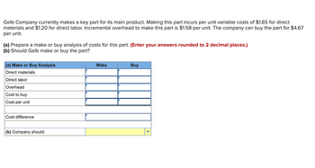 Gelb Company currently makes a key part for its main product. Making this part incurs per unit variable costs of $1.65 for direct
materials and $1.20 for direct labor. Incremental overhead to make this part is $1.58 per unit. The company can buy the part for $4.67
per unit.
(a) Prepare a make or buy analysis of costs for this part. (Enter your answers rounded to 2 decimal places.)
(b) Should Gelb make or buy the part?
(a) Make or Buy Analysis
Direct materials
Direct labor
Overhead
Cost to buy
Cost per unit
Cost difference
(b) Company should:
Make
Buy