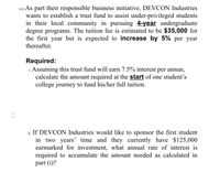 (e) As part their responsible business initiative, DEVCON Industries
wants to establish a trust fund to assist under-privileged students
in their local community in pursuing 4-year undergraduate
degree programs. The tuition fee is estimated to be $35,000 for
the first year but is expected to increase by 5% per year
thereafter.
Required:
i. Assuming this trust fund will earn 7.5% interest per annun,
calculate the amount required at the start of one student's
college journey to fund his/her full tuition.
ii. If DEVCON Industries would like to sponsor the first student
in two years' time and they currently have $125,000
earmarked for investment, what annual rate of interest is
required to accumulate the amount needed as calculated in
part (i)?
