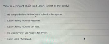 What is significant about Fred Eaton? (select all that apply)
He bought the land in the Owens Valley for the aqueduct.
Eaton's family founded Pasadena.
Eaton's family founded San Jose.
He was mayor of Los Angeles for 2 years.
Eaton killed Mulholland.