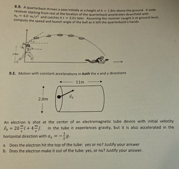 8.9. A quarterback throws a pass initially at a height of h = 1.8m above the ground. A wide
receiver starting from rest at the location of the quarterback accelerates downfield with
a = 4.0 m/s² and catches it t = 3.0s later. Assuming the receiver caught it at ground level,
compute the speed and launch angle of the ball as it left the quarterback's hands.
1.8m
9.E. Motion with constant accelerations in both the x and y directions
11m
2.0m
An electron is shot at the center of an electromagnetic tube device with initial velocity
= 20+4. In the tube it experiences gravity, but it is also accelerated in the
horizontal direction with ax
==
vo
1
29.
a. Does the electron hit the top of the tube: yes or no? Justify your answer
b. Does the electron make it out of the tube: yes, or no? Justify your answer.