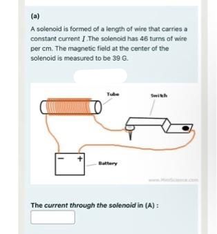 (a)
A solenoid is formed of a length of wire that carries a
constant current I.The solenoid has 46 turns of wire
per cm. The magnetic field at the center of the
solenoid is measured to be 39 G.
Tube
Battery
Switch
The current through the solenoid in (A):