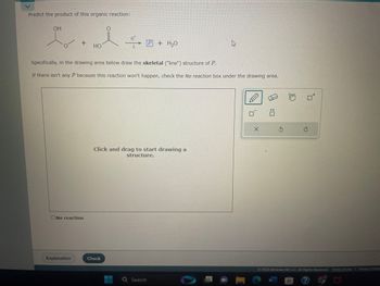 Predict the product of this organic reaction:
I.l÷..
HO
OH
+
No reaction
Explanation
Specifically, in the drawing area below draw the skeletal ("line") structure of P.
If there isn't any P because this reaction won't happen, check the No reaction box under the drawing area.
H+
Check
Click and drag to start drawing a
structure.
--
P + H₂O
Q Search
h
0
X
© 2023 McGraw Hill LLC. All Rights Reserved. Terms of Use | Privacy Cented