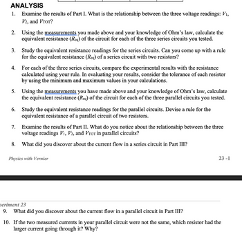 ANALYSIS
1. Examine the results of Part I. What is the relationship between the three voltage readings: V₁,
V2, and VTOT?
2. Using the measurements you made above and your knowledge of Ohm's law, calculate the
equivalent resistance (Req) of the circuit for each of the three series circuits you tested.
3. Study the equivalent resistance readings for the series circuits. Can you come up with a rule
for the equivalent resistance (Req) of a series circuit with two resistors?
4. For each of the three series circuits, compare the experimental results with the resistance
calculated using your rule. In evaluating your results, consider the tolerance of each resistor
by using the minimum and maximum values in your calculations.
5. Using the measurements you have made above and your knowledge of Ohm's law, calculate
the equivalent resistance (Req) of the circuit for each of the three parallel circuits you tested.
6. Study the equivalent resistance readings for the parallel circuits. Devise a rule for the
equivalent resistance of a parallel circuit of two resistors.
7. Examine the results of Part II. What do you notice about the relationship between the three
voltage readings V₁, V2, and VTor in parallel circuits?
8. What did you discover about the current flow in a series circuit in Part III?
Physics with Vernier
periment 23
9. What did you discover about the current flow in a parallel circuit in Part III?
23-1
10. If the two measured currents in your parallel circuit were not the same, which resistor had the
larger current going through it? Why?