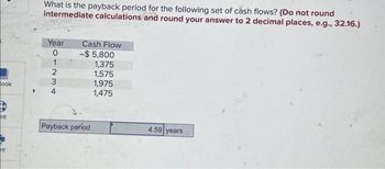 ook
nt
ht
F
What is the payback period for the following set of cash flows? (Do not round
intermediate calculations and round your answer to 2 decimal places, e.g., 32.16.)
Year
01234
0
Cash Flow
-$ 5,800
1,375
1,575
1,975
1,475
Payback period
4.59 years