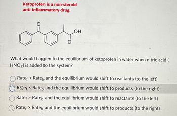 Ketoprofen is a non-steroid
anti-inflammatory drug.
о
OH
What would happen to the equilibrium of ketoprofen in water when nitric acid (
HNO3) is added to the system?
Rate < Rate and the equilibrium would shift to reactants (to the left)
Ref Rate and the equilibrium would shift to products (to the right)
Rate Rate and the equilibrium would shift to reactants (to the left)
Rate Rate and the equilibrium would shift to products (to the right)