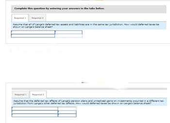 Complete this question by entering your answers in the tabs below.
Required 1
Required 2
Assume that all of Lange's deferred tax assets and liabilities are in the same tax jurisdiction. How would deferred taxes be
shown on Lange's balance sheet?
Show Transcribed Text
Required 1
Required 2
Assume that the deferred tax effects of Lange's pension plans and unrealized gains on investments occurred in a different tax
jurisdiction from Lange's other deferred tax effects. How would deferred taxes be shown on Lange's balance sheet?