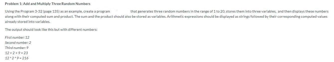 Problem 1: Add and Multiply Three Random Numbers
Using the Program 3-32 (page 135) as an example, create a program
that generates three random numbers in the range of 1 to 20, stores them into three variables, and then displays these numbers
along with their computed sum and product. The sum and the product should also be stored as variables. Arithmetic expressions should be displayed as strings followed by their corresponding computed values
already stored into variables.
The output should look like this but with different numbers:
First number: 12
Second number: 2
Third number:9
12 2+ 9-23
12 2 9 216
