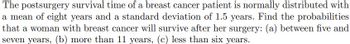 The postsurgery survival time of a breast cancer patient is normally distributed with
a mean of eight years and a standard deviation of 1.5 years. Find the probabilities
that a woman with breast cancer will survive after her surgery: (a) between five and
seven years, (b) more than 11 years, (c) less than six years.