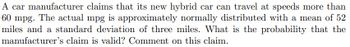 A car manufacturer claims that its new hybrid car can travel at speeds more than
60 mpg. The actual mpg is approximately normally distributed with a mean of 52
miles and a standard deviation of three miles. What is the probability that the
manufacturer's claim is valid? Comment on this claim.