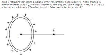 A ring of radius R-61 cm carries a charge of Q=+610 nC uniformly distributed over it. A point charge q is
place at the center of the ring, as shown. The electric field is equal to zero at the point P which is on the axis
of the ring and a distance d=25 cm from its center. What must be the charge q in nC?
+
q
x
+
+
+
P