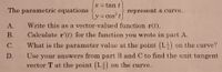 x = tan t
%3D
The parametric equations
represent a curve.
y = cos t
Write this as a vector-valued function r(t).
Calculate r'(t) for the function you wrote in part A.
А.
В.
С.
What is the parameter value at the point (1,5) on the curve?
Use your answers from part B and C to find the unit tangent
vector T at the point (1,,) on the curve.
D.
