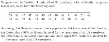 Suppose that in Problem 1 only 25 of 36 randomly selected family caregivers
responded, so we have the following data:
55 53 47 47 49 43 47 40
43 50 49 47 42 42 47 47
48 41 44 51 48
49 46 46 43
Assuming that these data come from a population that has a normal distribution,
(a) Determine a 99% confidence interval for the mean ages of all US caregivers.
(b) Determine a one-sided lower and one-sided upper 99% confidence interval for
the mean ages of all US caregivers.