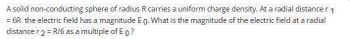 A solid non-conducting sphere of radius R carries a uniform charge density. At a radial distance r 1
= 6R the electric field has a magnitude E o. What is the magnitude of the electric field at a radial
distance r 2 = R/6 as a multiple of E o ?