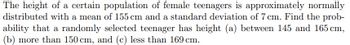 The height of a certain population of female teenagers is approximately normally
distributed with a mean of 155 cm and a standard deviation of 7 cm. Find the prob-
ability that a randomly selected teenager has height (a) between 145 and 165 cm,
(b) more than 150 cm, and (c) less than 169 cm.