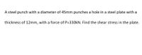 A steel punch with a diameter of 45mm punches a hole in a steel plate with a
thickness of 12mm, with a force of P=330KN. Find the shear stress in the plate.
