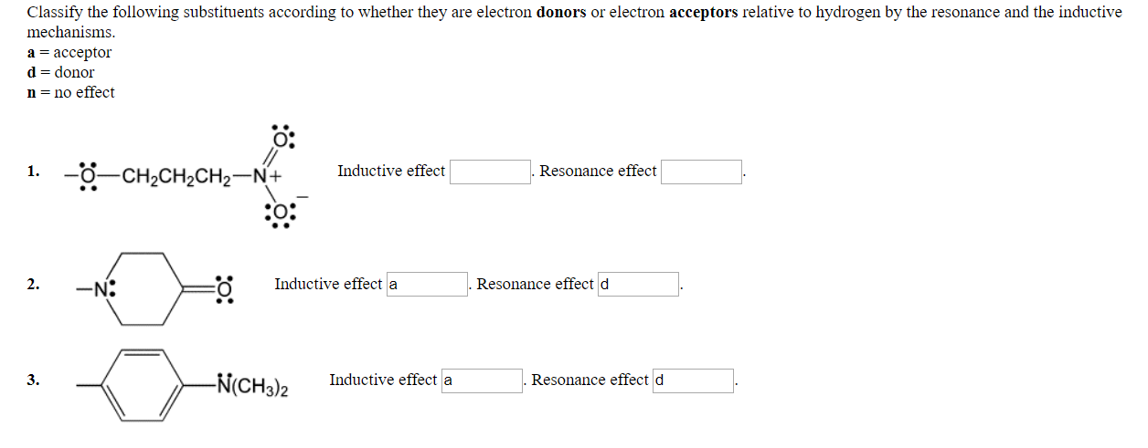 Classify the following substituents according to whether they are electron donors or electron acceptors relative to hydrogen by the resonance and the inductive
mechanisms
a acceptor
d- donor
n - no effect
0:
Inductive effect
Resonance effect
2.
Inductive effect a
Resonance effect d
N(CH3)2
Inductive effecta
3
Resonance effect d
