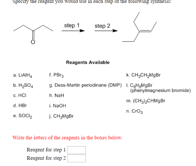 Specily the reagent you would use in each step of the following synthesis:
step 1
step 2
Reagents Available
a. LiAIH4f. PBr
b. H2SO4g. Dess-Martin periodinane (DMP) I CGH5MgBr
c. HC
d. HB
e. Soc2 CH3MgBr
k. CH3CH2MgBr
(phenylmagnesium bromide)
m. (CH3)2CHMgBr
n. CrO3
h. NaH
i. NaOH
Write the letters of the reagents in the boxes below.
Reagent for step 1
Reagent for step 2
