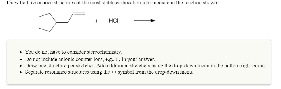 Draw both resonance structures of the most stable carbocation intermediate in the reaction shown.
+HCI
You do not have to consider stereochemistry
Do not include anionic counter-ions, e.g., I, in your answer.
Draw one structure per sketcher. Add additional sketchers using the drop-down menu in the bottom right corner.
Separate resonance structures using the +symbol from the drop-down menu.
