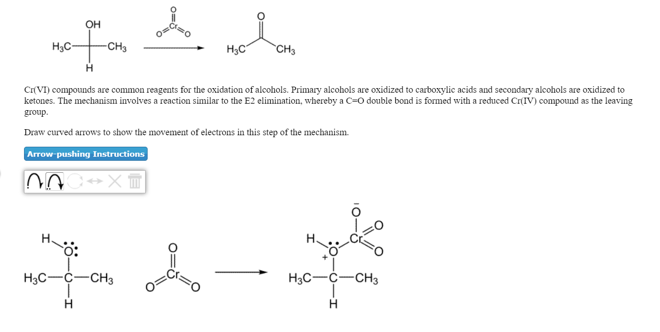 он
Нас
CH3
H3C
CH3
Cr(VI) compounds are common reagents for the oxidation of alcohols. Primary alcohols are oxidized to carboxylic acids and secondary alcohols are oxidized to
ketones. The mechanism involves a reaction similar to the E2 elimination, whereby a C=O double bond is formed with a reduced Cr(IV) compound as the leaving
group
Draw curved arrows to show the movement of electrons in this step of the mechanism.
Arrow-pushing Instructions
O:
H3CCCH3
