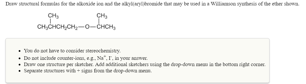 Draw structural formulas for the alkoxide ion and the alkyl(aryl)bromide that may be used in a Williamson synthesis of the ether shown
CH3
CH3
CH CHCH2CH2-O-CHCH2
You do not have to consider stereochemistry.
Do not include counter-ions, e.g., Na", I, in your answer.
Draw one structure per sketcher. Add additional sketchers using the drop-down menu in the bottom right corner.
Separate structures with + signs from the drop-down menu.
