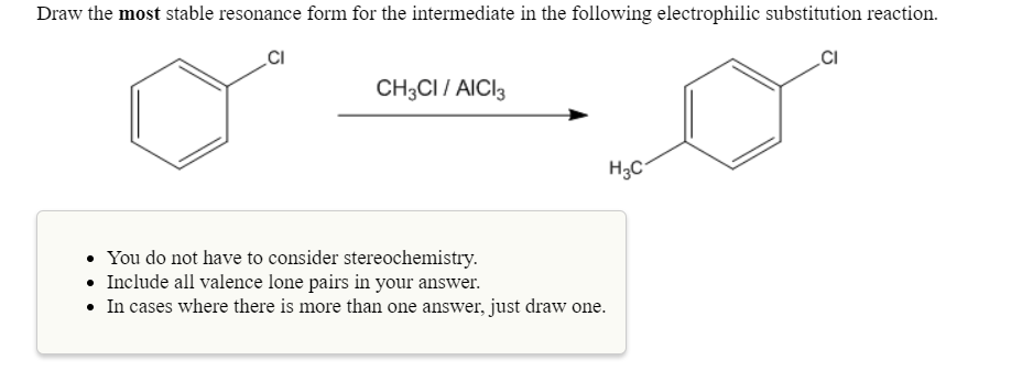 Draw the most stable resonance form for the intermediate in the following electrophilic substitution reaction.
CI
CI
CH3CI/ AlCl
H3C
You do not have to consider stereochemistry
Include all valence lone pairs in your answer.
.
.In cases where there is more than one answer, just draw one
