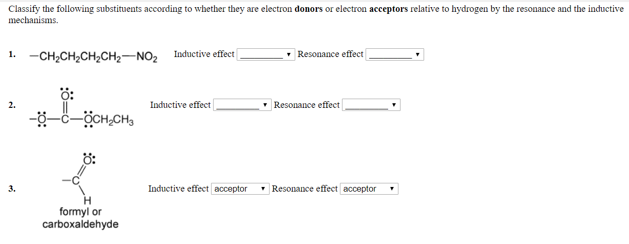 Classify the following substituents according to whether they are electron donors or electron acceptors relative to hydrogen by the resonance and the inductive
mechanisms
1.CH2CH2CH2CH2 NO2 Inductive effect
v Resonance effect
O:
2.
Inductive effect
v Resonance effect
O:
3.
Inductive effect acceptor
7 Resonance effect acceptor
formyl or
carboxaldehyde
