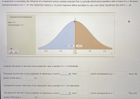 ---

### Evaluating the Influence of a Treatment using Normally Distributed Populations

**Context**
A researcher is evaluating the influence of a treatment using a sample selected from a normally distributed population with:
- Mean (μ) = 50
- Standard Deviation (σ) = 10

The researcher expects a +5-point treatment effect and plans to use a two-tailed hypothesis test with a significance level (α) of 0.05.

**Graph Explanation**
The image includes a Standard Normal Distribution graph, showcasing a bell curve centered at a mean of 0.0 with a standard deviation of 1.0. The distribution is divided into two halves at the mean:
- The left side of the curve (shaded in blue) represents the lower half, with an area of 0.5000.
- The right side of the curve (shaded in brown) represents the upper half, also with an area of 0.5000.

**Steps to Compute the Power of the Test:**

1. **Computing the power of the test for n = 4 individuals:**

   - The power for the test is the probability of obtaining a z-score [greater/less] than [z-value], which corresponds to p = [p-value].
   - Thus, the power of the test is [percentage]%.

2. **Computing the power of the test for n = 25 individuals:**

   - The power for the test is the probability of obtaining a z-score [greater/less] than [z-value], which corresponds to p = [p-value].
   - Thus, the power of the test is [percentage]%.

**Interactive Component**
Students can dynamically control the z-value and see corresponding changes in p-value, enhancing their understanding of statistical power within hypothesis testing.

---

**Note:** Be sure to include actual z-values and p-values based on the specific analysis and computations performed.

