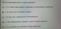 Which is not applicable to innate immunity?
A) O t is faster than adaptive immunity in responding to pathogens
B)
)Olt can involve toll-like receptors
C) O It may use complement to kill pathogens.
D) O The inflammatory response is part of innate immunity.
E) O It can make one resistant to future infections.
