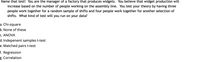 **Title: Understanding Statistical Tests in Production Management**

**Scenario:**
You are the manager of a factory that produces widgets. You believe that widget production will increase based on the number of people working on the assembly line. To test your theory, you have three people work together for a random sample of shifts and four people work together for another selection of shifts. 

**Question:**
What kind of test will you run on your data?

**Options:**
a. Chi-square  
b. None of these  
c. ANOVA  
d. Independent samples t-test  
e. Matched pairs t-test  
f. Regression  
g. Correlation  

**Explanation:** 
This scenario explores the relationship between the number of workers and production output. Understanding which statistical test to apply is crucial for accurately analyzing the data and drawing valid conclusions about production strategies.