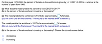 For the years 1970-2006, the percent of females in the workforce is given by y = 10.867 + 8.250 In x, where x is the
number of years from 1960.
(a) What does the model predict the percent to be in 2012? In 2017?
(b) Is the percent of female workers increasing or decreasing?
(a) The model predicts the workforce in 2012 to be approximately % females.
(Do not round until the final answer. Then round to the nearest tenth as needed.)
The model predicts the workforce in 2017 to be approximately % females.
(Do not round until the final answer. Then round to the nearest tenth as needed.)
(b) Is the percent of female workers increasing or decreasing? Choose the correct answer below.
decreasing
increasing
