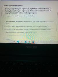 Consider the following information:
Country A's opportunity cost of producing vegetables is lower than Country B's.
Country B's opportunity cost of producing electronics is lower than Country A's.
Country A is absolutely better at producing both goods.
If the two countries decide to specialize and trade then:
O Each country will be able to produce and consume at a point outside their production possibilities
frontier.
O Each country will be able to consume at a point outside their production possibilities frontier.
O Each country will be able to produce at a point outside their production possibilities frontier.
O Each country's production possibilities frontier will shift outward.
« Previous
Next
ASUS
17
6
8
