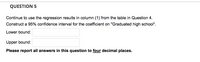 QUESTION 5
Continue to use the regression results in column (1) from the table in Question 4.
Construct a 95% confidence interval for the coefficient on "Graduated high school".
Lower bound:
Upper bound:
Please report all answers in this question to four decimal places.
