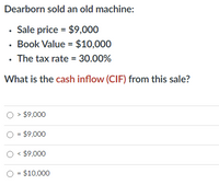 Dearborn sold an old machine:
• Sale price = $9,000
· Book Value = $10,000
• The tax rate = 30.00%
What is the cash inflow (CIF) from this sale?
> $9,000
O = $9,000
O < $9,000
O = $10,000
