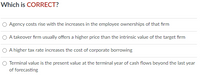 Which is CORRECT?
O Agency costs rise with the increases in the employee ownerships of that fırm
O A takeover firm usually offers a higher price than the intrinsic value of the target firm
O A higher tax rate increases the cost of corporate borrowing
Terminal value is the present value at the terminal year of cash flows beyond the last year
of forecasting
