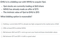 EMU is in a bidding war with WMU to acquire Ypsi.
Ypsi stocks are currently trading at $65/share
• WMU has already made an offer of $75
• The intrinsic value of Ypsi to EMU is $95
What bidding option is reasonable?
Nothing--current bid of $75 is already too high compared to the market price of $65
Offer at least $95 to defeat WMU
Bid between $65 and $75--not to go over your head and loose shareholder values
Bid between $75 and $95--it still is a good value!
