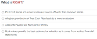 What is RIGHT?
Preferred stocks are a more expensive source of funds than common stocks
A higher growth rate of Free Cash Flow leads to a lower evaluation
Accounts Payable are NOT part of WACC
Book values provide the best estimate for valuation as it comes from audited financial
statements
